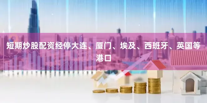短期炒股配资经停大连、厦门、埃及、西班牙、英国等港口