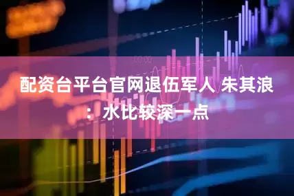 配资台平台官网退伍军人 朱其浪：水比较深一点