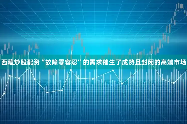 西藏炒股配资“故障零容忍”的需求催生了成熟且封闭的高端市场