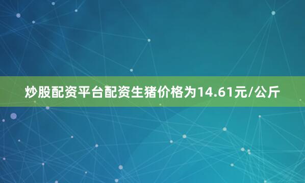 炒股配资平台配资生猪价格为14.61元/公斤