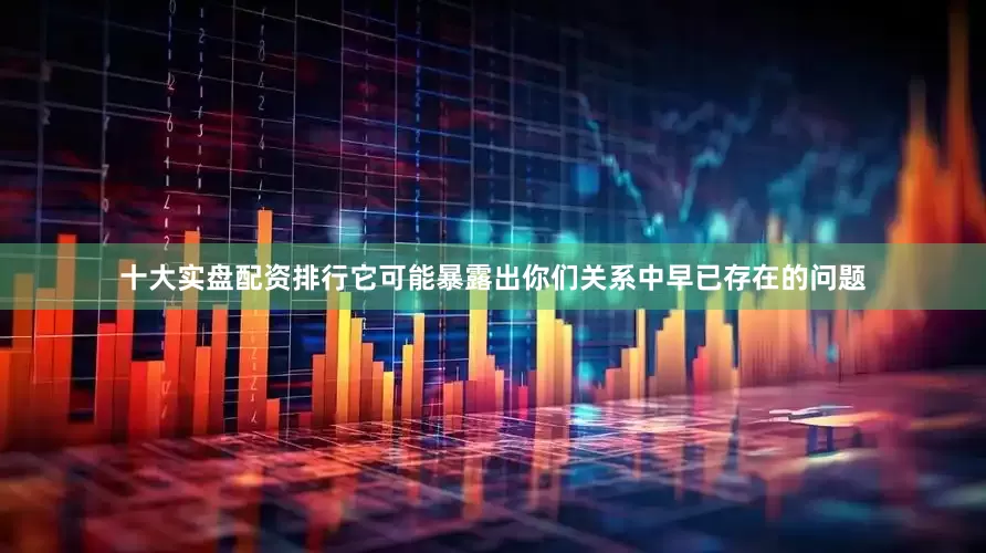 十大实盘配资排行它可能暴露出你们关系中早已存在的问题