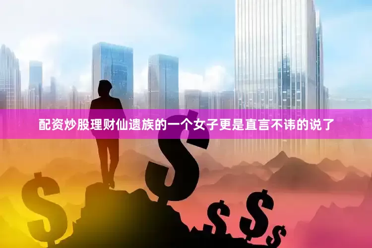 配资炒股理财仙遗族的一个女子更是直言不讳的说了