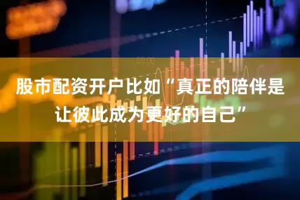 股市配资开户比如“真正的陪伴是让彼此成为更好的自己”