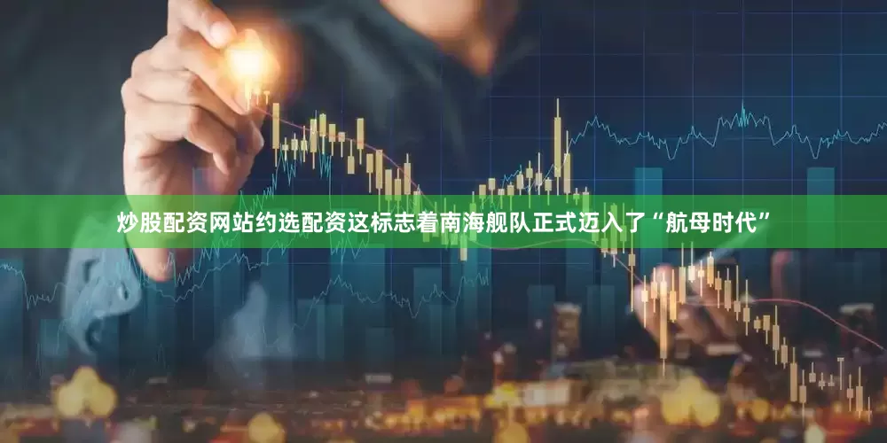 炒股配资网站约选配资这标志着南海舰队正式迈入了“航母时代”