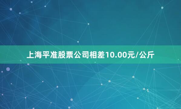 上海平准股票公司相差10.00元/公斤