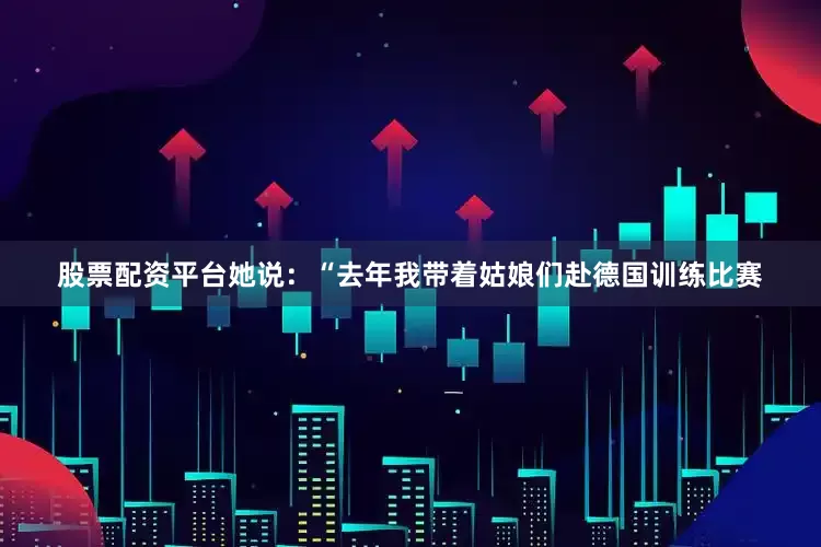股票配资平台她说：“去年我带着姑娘们赴德国训练比赛