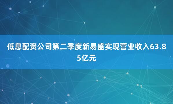低息配资公司第二季度新易盛实现营业收入63.85亿元